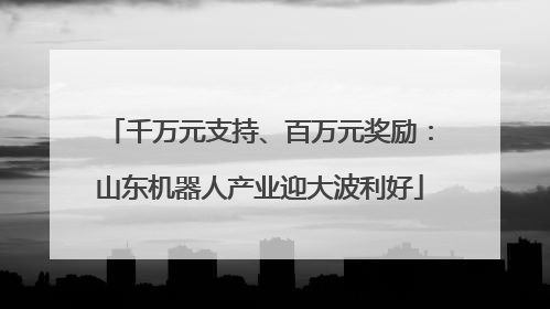千万元支持、百万元奖励：山东机器人产业迎大波利好